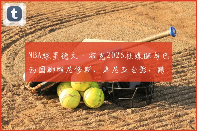 NBA球星德文·布克2026社媒晒与巴西国脚维尼修斯、库尼亚合影,跨界友谊引球迷热议