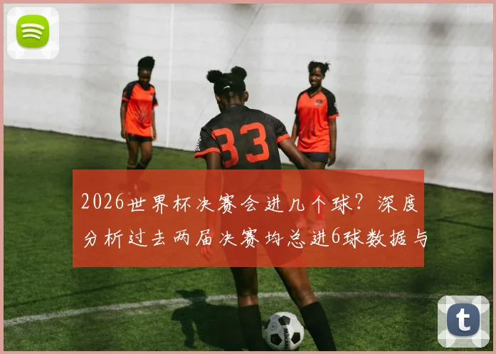 2026世界杯决赛会进几个球？深度分析过去两届决赛均总进6球数据与历史规律