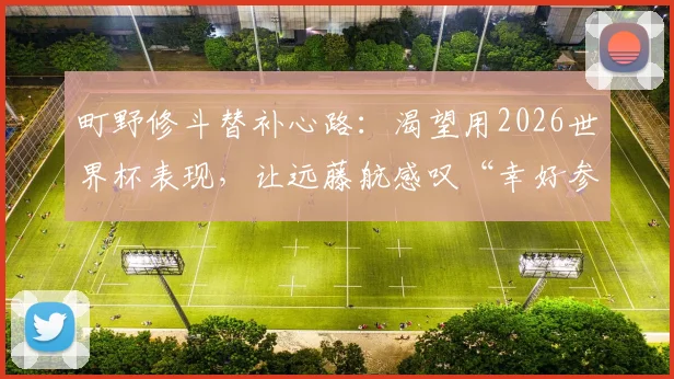 町野修斗替补心路：渴望用2026世界杯表现，让远藤航感叹“幸好参赛的是他”