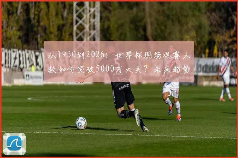 从1930到2026:世界杯现场观赛人数如何突破5000万大关?未来趋势深度解读