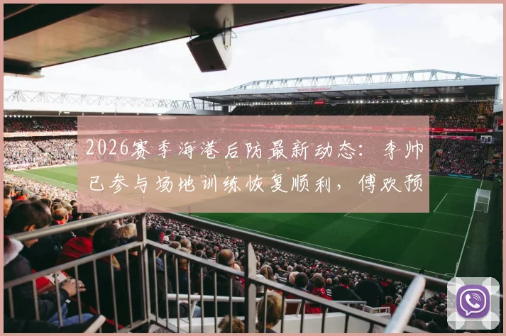 2026赛季海港后防最新动态:李帅已参与场地训练恢复顺利,傅欢预计近期复出