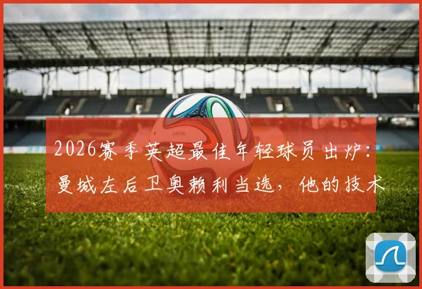 2026赛季英超最佳年轻球员出炉:曼城左后卫奥赖利当选,他的技术特点与成长路径全解析