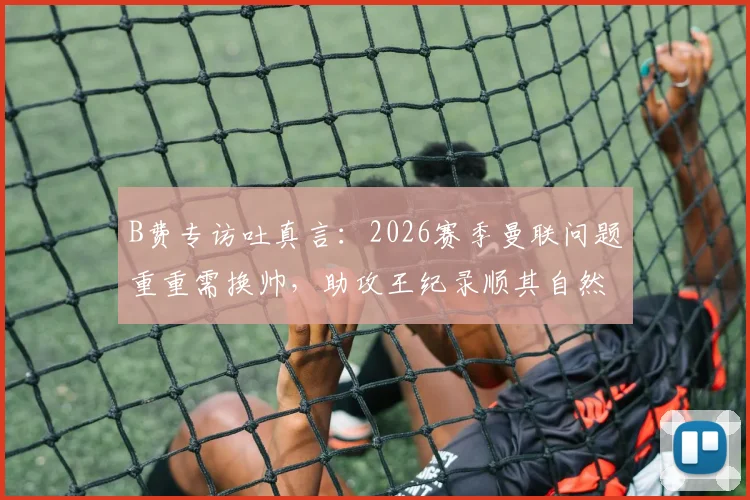 B费专访吐真言：2026赛季曼联问题重重需换帅，助攻王纪录顺其自然不强求