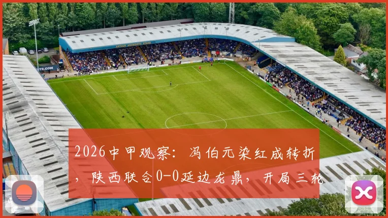 2026中甲观察：冯伯元染红成转折，陕西联合0-0延边龙鼎，开局三轮不胜难题待解