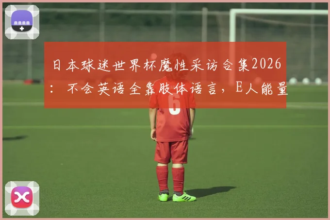 日本球迷世界杯魔性采访合集2026：不会英语全靠肢体语言，E人能量引爆跨文化交流名场面