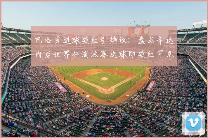 巴洛贡进球染红引热议：盘点齐达内后世界杯淘汰赛进球即染红罕见案例，附国际足联红牌规则深度解读