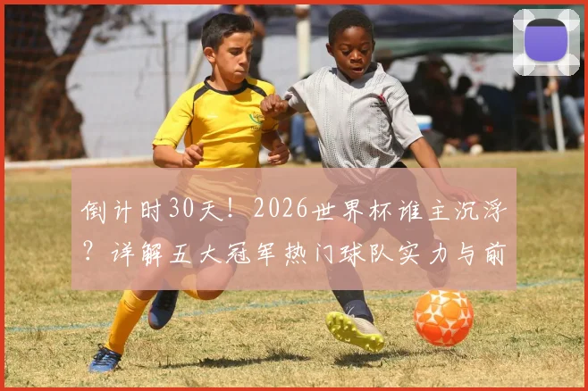 倒计时30天！2026世界杯谁主沉浮？详解五大冠军热门球队实力与前景