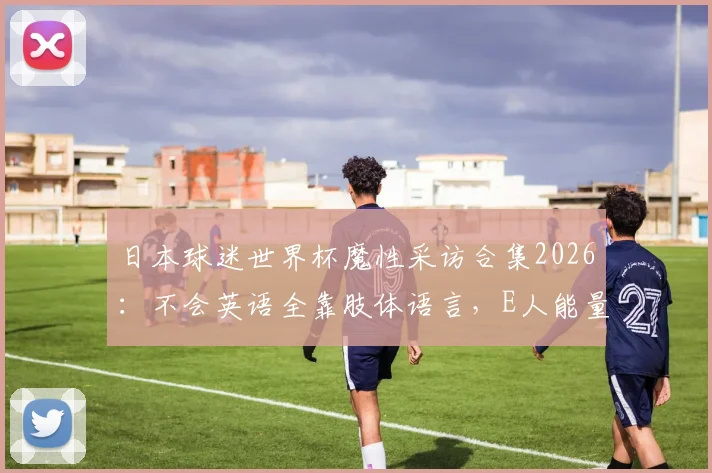 日本球迷世界杯魔性采访合集2026:不会英语全靠肢体语言,E人能量引爆跨文化交流名场面