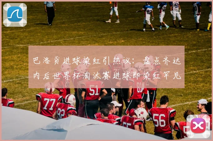 巴洛贡进球染红引热议：盘点齐达内后世界杯淘汰赛进球即染红罕见案例，附国际足联红牌规则深度解读