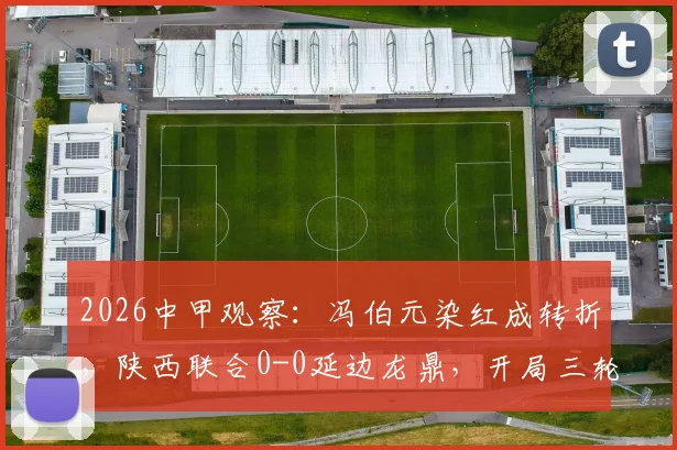 2026中甲观察：冯伯元染红成转折，陕西联合0-0延边龙鼎，开局三轮不胜难题待解