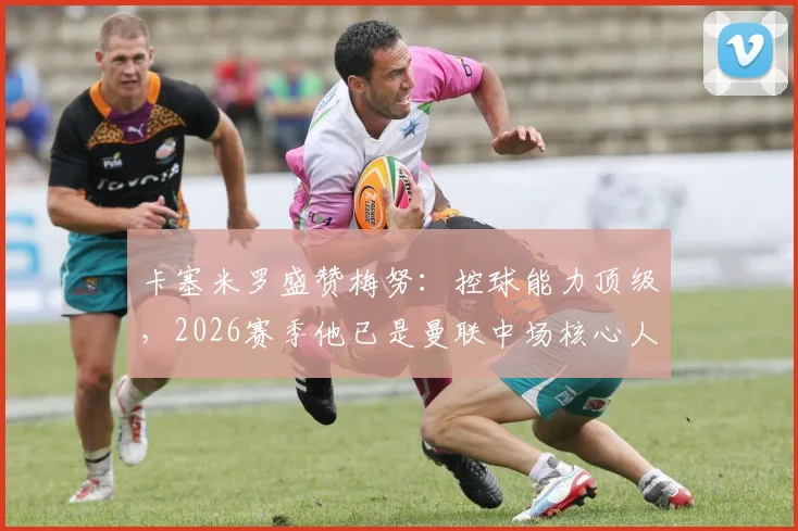 卡塞米罗盛赞梅努：控球能力顶级，2026赛季他已是曼联中场核心人选