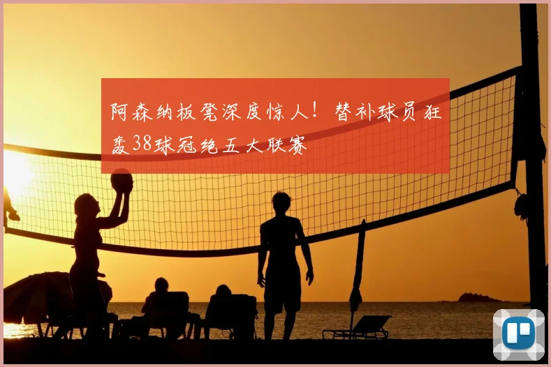 阿森纳板凳深度惊人！替补球员狂轰38球冠绝五大联赛