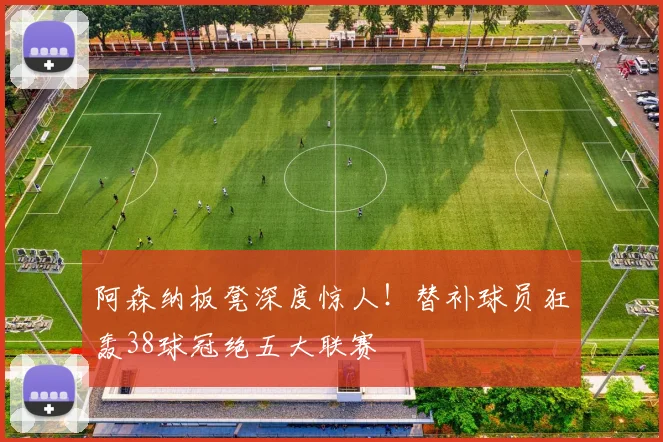 阿森纳板凳深度惊人！替补球员狂轰38球冠绝五大联赛