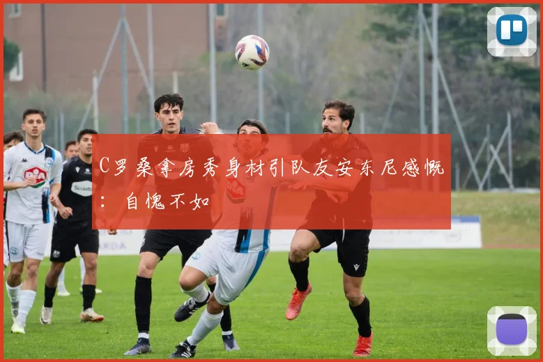 C罗桑拿房秀身材引队友安东尼感慨：自愧不如