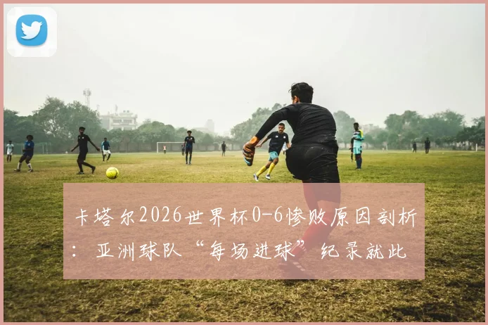 卡塔尔2026世界杯0-6惨败原因剖析:亚洲球队“每场进球”纪录就此终结,暴露哪些深层问题?