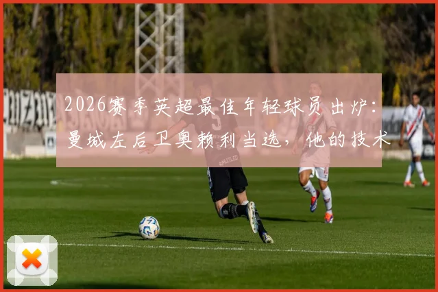 2026赛季英超最佳年轻球员出炉：曼城左后卫奥赖利当选，他的技术特点与成长路径全解析