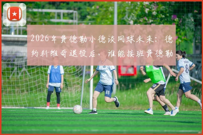 2026年费德勒小德谈网球未来：德约科维奇退役后，谁能接班费德勒时代辉煌？