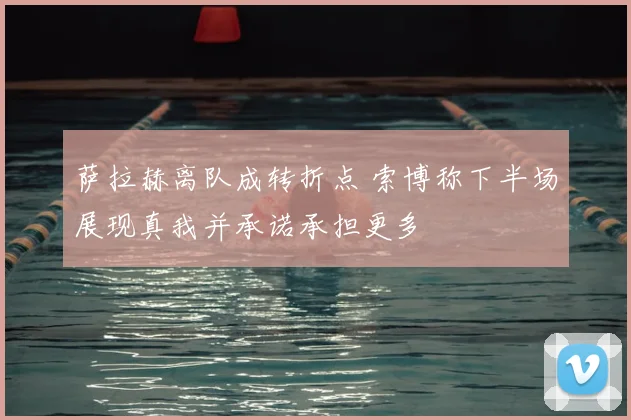 萨拉赫离队成转折点 索博称下半场展现真我并承诺承担更多