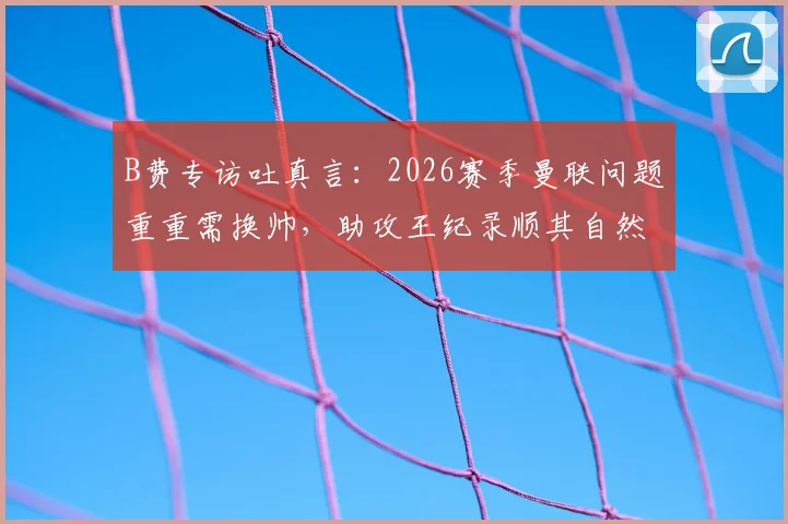 B费专访吐真言：2026赛季曼联问题重重需换帅，助攻王纪录顺其自然不强求