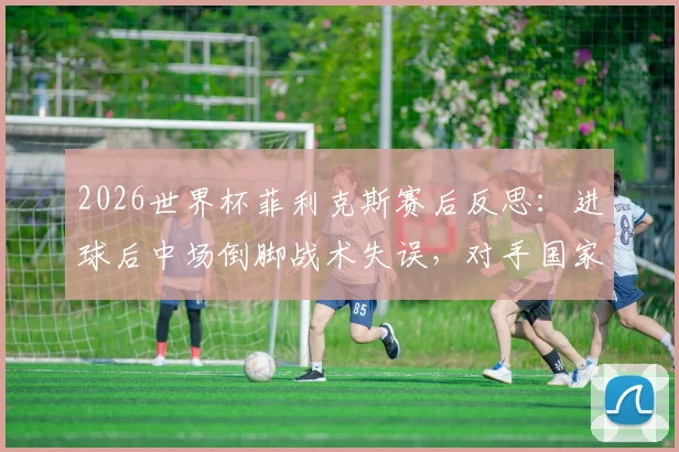 2026世界杯菲利克斯赛后反思：进球后中场倒脚战术失误，对手国家队战斗精神解析