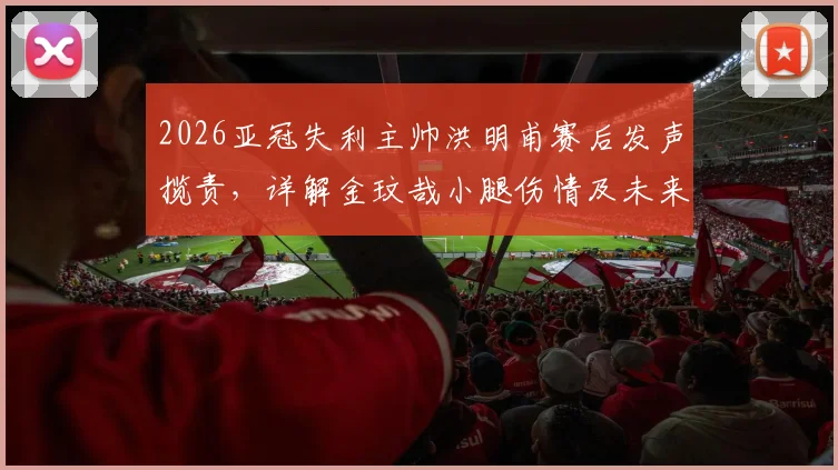 2026亚冠失利主帅洪明甫赛后发声揽责，详解金玟哉小腿伤情及未来阵容调整方向