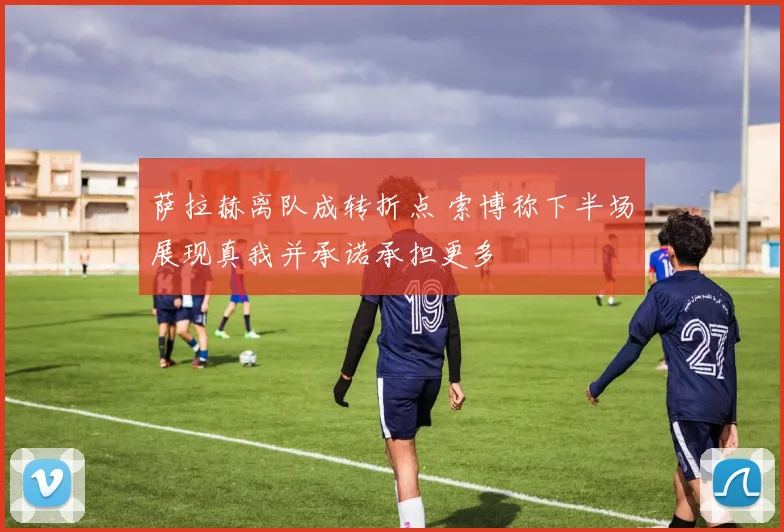 萨拉赫离队成转折点 索博称下半场展现真我并承诺承担更多