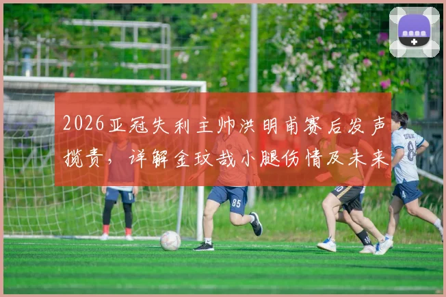 2026亚冠失利主帅洪明甫赛后发声揽责,详解金玟哉小腿伤情及未来阵容调整方向